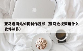 启东亚马逊网站如何制作视频（亚马逊视频用什么软件制作）
